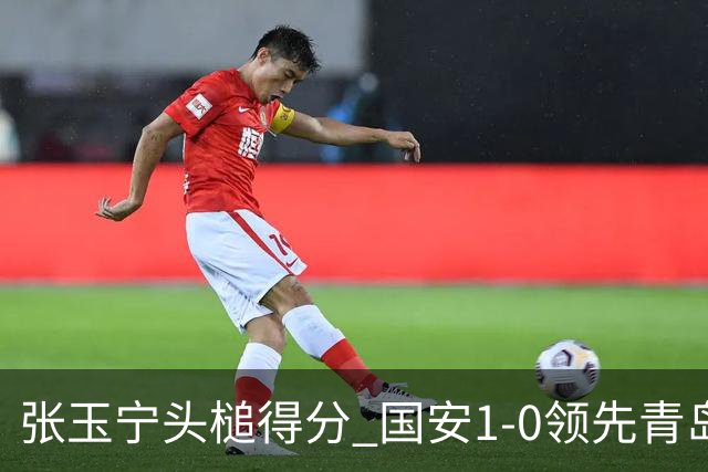 张玉宁头槌得分 国安1-0领先青岛